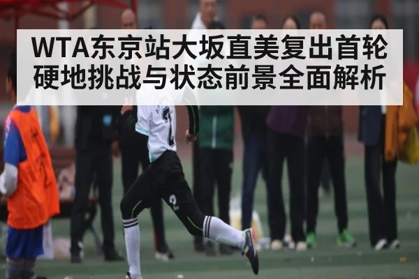 WTA东京站大坂直美复出首轮硬地挑战与状态前景全面解析