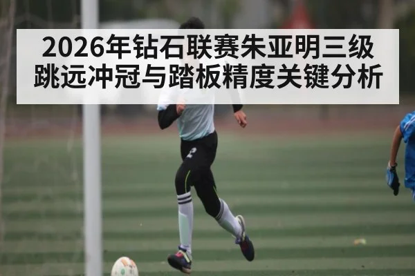 2026年钻石联赛朱亚明三级跳远冲冠与踏板精度关键分析