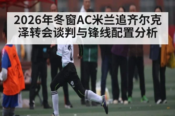 2026年冬窗AC米兰追齐尔克泽转会谈判与锋线配置分析