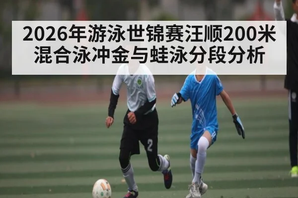 2026年游泳世锦赛汪顺200米混合泳冲金与蛙泳分段分析