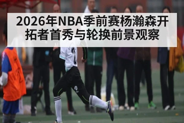 2026年NBA季前赛杨瀚森开拓者首秀与轮换前景观察